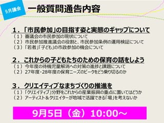 一般質問通告内容 
１. 「市民参加」の目指す姿と実態のギャップについて （１）審議会の市民参加の現状について （２）市民参加推進議会の役割と、市民参加条例の運用検証について （３）「若者」「子ども」の市政参加の機会について 
２. これからの子どもたちのための保育の話をしよう （１）今年度の待機児童解消への対策の進捗と課題について （２）27年度・28年度の保育ニーズのピークをどう乗り切るのか 
３. クリエイティブなまちづくりの推進を （１）「クリエイティブ」分野をこれからの産業振興の重点に置いてはどうか （２）アーティスト＆クリエイターが地域で活躍できる「場」を考えないか 
9月5日（金）10:00～ 