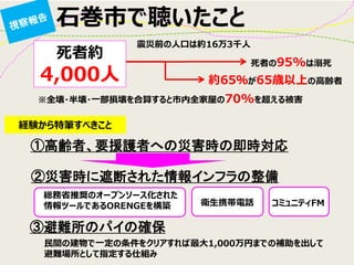 石巻市で聴いたこと 
②災害時に遮断された情報インフラの整備 
③避難所のパイの確保 
死者約 4,000人 
※全壊・半壊・一部損壊を合算すると市内全家屋の70%を超える被害 
死者の95%は溺死 
約65％が65歳以上の高齢者 
震災前の人口は約16万3千人 
経験から特筆すべきこと 
①高齢者、要援護者への災害時の即時対応 
総務省推奨のオープンソース化された 情報ツールであるORENGEを構築 
衛生携帯電話 
コミュニティFM 
民間の建物で一定の条件をクリアすれば最大1,000万円までの補助を出して 避難場所として指定する仕組み  