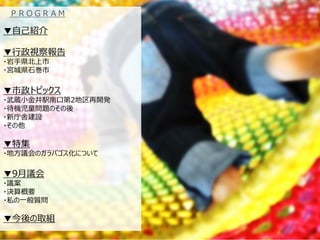 ▼自己紹介 
▼行政視察報告 
・岩手県北上市 
・宮城県石巻市 
▼市政トピックス ・武蔵小金井駅南口第2地区再開発 ・待機児童問題のその後 ・新庁舎建設 ・その他 
▼特集 
・地方議会のガラパゴス化について 
▼9月議会 
・議案 
・決算概要 
・私の一般質問 
▼今後の取組 
ＰＲＯＧＲＡＭ  