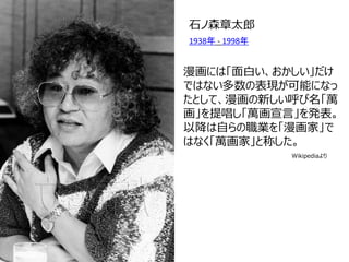 漫画には「面白い、おかしい」だけ ではない多数の表現が可能になっ たとして、漫画の新しい呼び名「萬 画」を提唱し「萬画宣言」を発表。 以降は自らの職業を「漫画家」で はなく「萬画家」と称した。 
石ノ森章太郎 
1938年 - 1998年 
Wikipediaより  