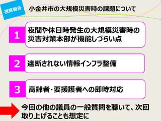 小金井市の大規模災害時の課題について 
夜間や休日時発生の大規模災害時の 災害対策本部が機能しづらい点 
遮断されない情報インフラ整備 
高齢者・要援護者への即時対応 
１ 
２ 
３ 
今回の他の議員の一般質問を聴いて、次回 取り上げることも想定に  