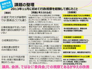 課題の整理 
①選定プロセスが論理的 でなく委員会ごとでも違う 
②事前勉強が不足しており 視察で適切な質問ができて いない 
③成果設定がない 
④報告書は感想文 のみの提出である 
⑤ＷＥＢなどで市民が得 やすい状態で報告書が公 開されていない 
2013年11月に初めて行政視察を経験して感じたこと 
「今」何を視るべきかの優先順位づけが明確に 協議されていない。「ここのコレはどうか」という案 出しから入ることに違和感。テーマ→それに合う 自治体、という流れになっていない。 
私個人の問題だけかも知れないが、充分に 事前予習ができず、質問の機会を充分活か せたとは思えない。市の担当部署も交えて今 の市の現状と課題も再度共有し何を聴くべ きか話し合う場が必要ではないか 
視察で「何を得る」ことを目指すかがないとこ の視察の成果はどうだった、というのが委員会 として共有できない（次年度以降への改善 などの話に繋がらない） 
書かれてあることはしっかり書いてあると認識でき た。名称が良くないことと、報告書自体の作り方 によって、各々の感想は少しでそこで何を「得た か」「市政に活かせるか」を書くべきではないか 
これがＷＥＢ上では公開されていない。市民は 「視察に行った」と各議員のブログなどで知ること はあっても、そこで何を視たか市政にどう活かせそ うか、を知ることができない。 
市民からも妥当性があると認識しても らえるように選定フロー共通化する 
市の担当課も加えた、事前の共 有＆勉強会で質問も練る 
何かしらの「成果設定」を設けること。 市の事業でも何か指標はあるはず 
感想文集ではなく、報告書を作成する 
ＷＥＢで市民もどこに視察に 行って何を視、市政にどう反映で きそうかを共有しやすくする 
行政視察先の選定プロセスの明確化 
行政視察先の事前勉強会実施 
行政視察での成果設定 
行政視察後の報告書の 
まとめ方を再整理 
行政視察報告書をＷＥＢ上に公開 
議員、会派、ではなく「委員会」での視察であるがゆえの改善 
【現状】 
【問題と考えられる点】 
【改善策】  