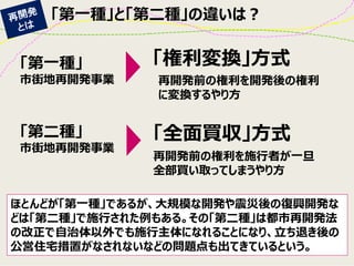 「第一種」と「第二種」の違いは？ 
「第一種」 
市街地再開発事業 
「第二種」 
市街地再開発事業 
「権利変換」方式 
「全面買収」方式 
再開発前の権利を施行者が一旦 全部買い取ってしまうやり方 
再開発前の権利を開発後の権利 に変換するやり方 
ほとんどが「第一種」であるが、大規模な開発や震災後の復興開発な どは「第二種」で施行された例もある。その「第二種」は都市再開発法 の改正で自治体以外でも施行主体になれることになり、立ち退き後の 公営住宅措置がなされないなどの問題点も出てきているという。  