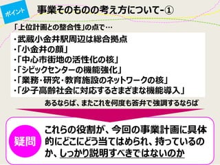 「上位計画との整合性」の点で… 
・武蔵小金井駅周辺は総合拠点 
・「小金井の顔」 
・「中心市街地の活性化の核」 
・「シビックセンターの機能強化」 
・「業務・研究・教育施設のネットワークの核」 
・「少子高齢社会に対応するさまざまな機能導入」 
これらの役割が、今回の事業計画に具体 的にどこにどう当てはめられ、持っているの か、しっかり説明すべきではないのか 
あるならば、またこれを何度も答弁で強調するならば 
疑問 
事業そのものの考え方について-①  