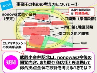 事業そのものの考え方についてー② 
武蔵小金井駅北口、nonowaの今後の 開発内容、また既存商店街とも連携して 総合拠点全体で設計を考えるべきでは？ 
北口開発（準備段階） 
南口第２地区開発 
nonowa武蔵小金井 
（予定） 
商店街 
武蔵小金井駅周辺 は「総合拠点」 
疑問 
南口第1地区開発 
エリアマネジメント の視点が必要  