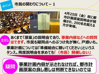 市民の関わりについて－１ 
あくまで「原案」の説明会であり、事業内容などへの質問 はできず、市民も疑問点へのぶつけ先が無く、戸惑いも。 
ただし 
事業計画については「準備組合に聴いてください」というス タンス。再度説明会を求めても「（市長）開催しない」 
事業計画内容が示されなければ、都市計 画原案の良し悪しは判断できないのでは 
疑問  