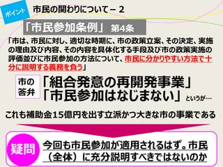 市民の関わりについて－２ 
「市民参加条例」 第4条 
「市は、市民に対し、適切な時期に、市の政策立案、その決定、実施 の理由及び内容、その内容を具体化する手段及び市の政策実施の 評価並びに市民参加の方法について、市民に分かりやすい方法で十 分に説明する義務を負う」 
「組合発意の再開発事業」 
市の 答弁 
「市民参加はなじまない」 
今回も市民参加が適用されるはず。市民 （全体）に充分説明すべきではないのか 
というが… 
これも補助金15億円を出す立派かつ大きな市の事業である 
疑問  