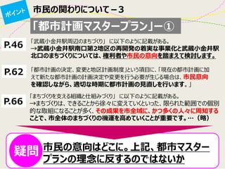 「都市計画マスタープラン」ー① 
「武蔵小金井駅周辺のまちづくり」 に以下のように記載がある。 
→武蔵小金井駅南口第2地区の再開発の着実な事業化と武蔵小金井駅 北口のまちづくりについては、権利者や市民の意向を踏まえて検討します。 
P.46 
「まちづくりを支える組織と仕組みづくり」 に以下のように記載がある。 
→まちづくりは、できることから徐々に変えていくといった、限られた範囲での個別 的な取組になることが多く、その成果を市全域に、かつ多くの人々に周知する ことで、市全体のまちづくりの機運を高めていくことが重要です。…（略） 
P.66 
市民の意向はどこに。上記、都市マスター プランの理念に反するのではないか 
論6 
疑問 
「都市計画の決定、変更と地区計画制度」という項目に、「現在の都市計画に加 えて新たな都市計画の計画決定や変更を行う必要が生じる場合は、市民意向 を確認しながら、適切な時期に都市計画の見直しを行います。」 
P.62 
市民の関わりについて－3 
 