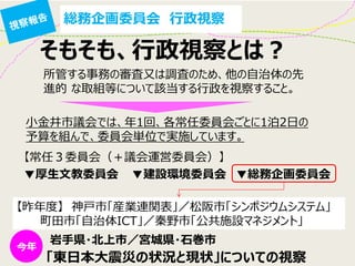 総務企画委員会 行政視察 
そもそも、行政視察とは？ 
所管する事務の審査又は調査のため、他の自治体の先 進的 な取組等について該当する行政を視察すること。 
小金井市議会では、年1回、各常任委員会ごとに1泊2日の 予算を組んで、委員会単位で実施しています。 
【常任３委員会（＋議会運営委員会）】 
【昨年度】 神戸市「産業連関表」／松阪市「シンポジウムシステム」 
町田市「自治体ICT」／秦野市「公共施設マネジメント」 
▼厚生文教委員会 
▼建設環境委員会 
▼総務企画委員会 
岩手県・北上市／宮城県・石巻市 
「東日本大震災の状況と現状」についての視察  