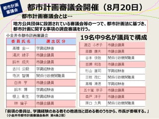 都市計画審議会開催（8月20日） 
地方公共団体に設置されている審議会等の一つで、都市計画法に基づき、 都市計画に関する事項の調査審議を行う。 
19名中9名が議員で構成 
都市計画審議会とは… 
「前項の委員は、学識経験のある者その他適当と認める者のうちから、市長が委嘱する。」 
（小金井市都市計画審議会条例 第4条2項）  