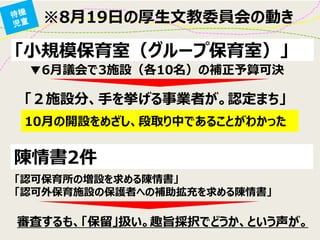 「小規模保育室（グループ保育室）」 
※8月19日の厚生文教委員会の動き 
▼6月議会で3施設（各10名）の補正予算可決 
「２施設分、手を挙げる事業者が。認定まち」 
10月の開設をめざし、段取り中であることがわかった 
陳情書2件 
「認可保育所の増設を求める陳情書」 
「認可外保育施設の保護者への補助拡充を求める陳情書」 
審査するも、「保留」扱い。趣旨採択でどうか、という声が。  