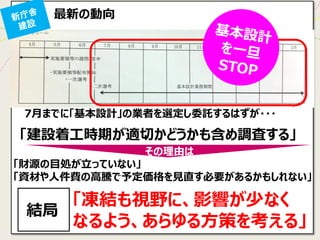 最新の動向 
7月までに「基本設計」の業者を選定し委託するはずが・・・ 
「凍結も視野に、影響が少なく 
なるよう、あらゆる方策を考える」 
「財源の目処が立っていない」 
「資材や人件費の高騰で予定価格を見直す必要があるかもしれない」 
その理由は 
「建設着工時期が適切かどうかも含め調査する」 
結局  