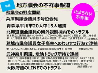 地方議会の不祥事報道 
都議会の野次問題 
兵庫県議会議員の号泣会見 
大阪府議のLINEでのトラブル 
北海道議会議員の海外視察機内でのトラブル 
元神奈川県議、危険ドラッグ所持で逮捕 
葛城市議会議員女子高生へのわいせつ行為で逮捕 
女子高生とみだらな行為をし、その動画を動画投稿サイトに投稿 
日本航空の国際線機内で、リクライニングシートの倒し方をめぐり男性と口論に。拳を振 り上げ、客室乗務員にも「倒産した会社が何を言っているんだ」と暴言を吐いた。 
６月２６日、横浜市神奈川区で、規制対象の指定薬物を含む粉末約０・２８グラムを所 持したとしている。横山元県議は６月２６日、危険ドラッグを任意提出し、県警は７月１６日に逮捕。元県議は逮捕前の６月３０日に、県議会に辞職願を提出していた。 
(東京新聞8/6） 
(産経NET6/23） 
(産経NET） 
青森県平川市20人中15人逮捕  
