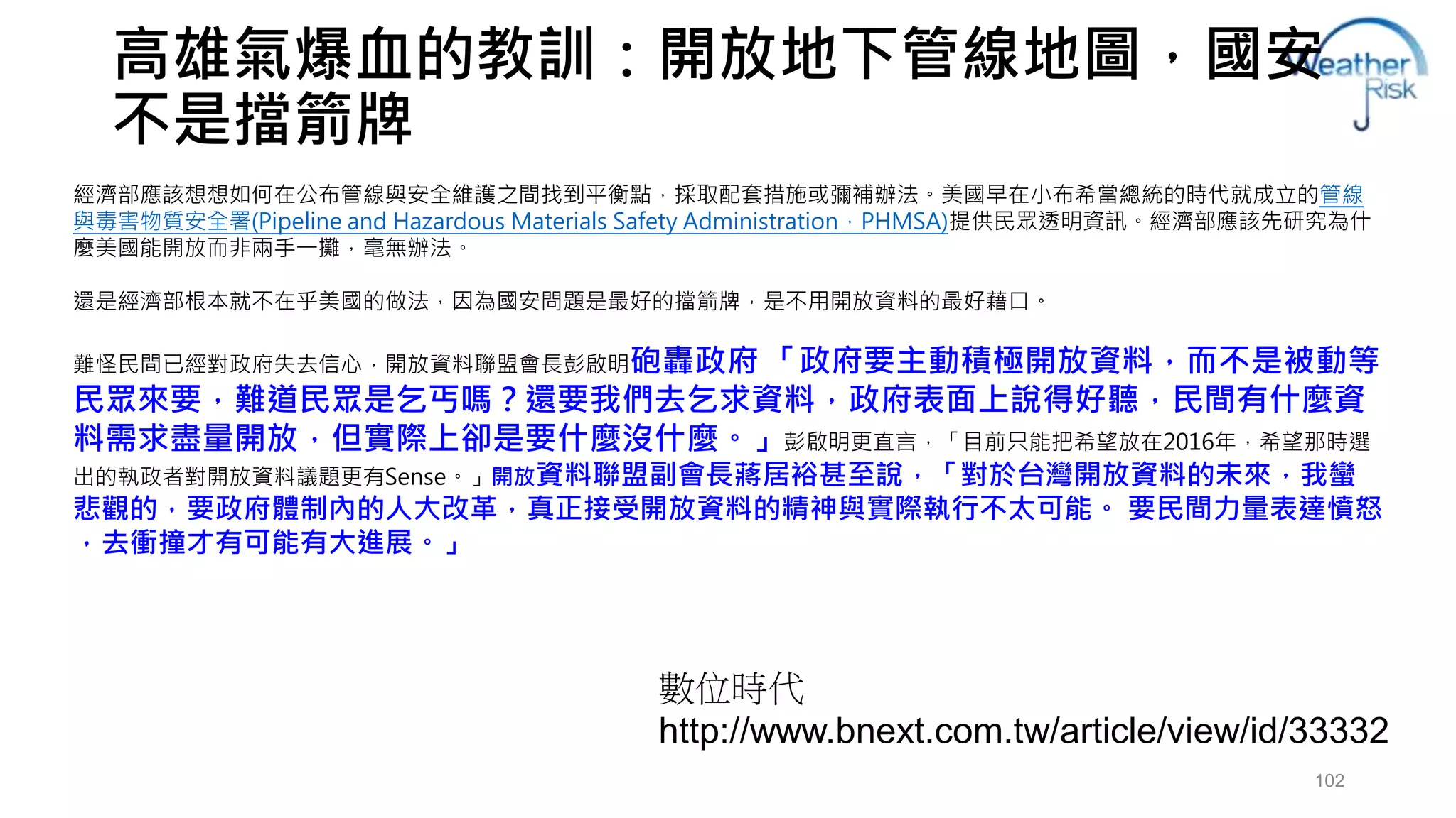 高雄氣爆血的教訓：開放地下管線地圖，國安 
不是擋箭牌 
經濟部應該想想如何在公布管線與安全維護之間找到平衡點，採取配套措施或彌補辦法。美國早在小布希當總統的時代就成立的管線 
與毒害物質安全署(Pipeline and Hazardous Materials Safety Administration，PHMSA)提供民眾透明資訊。經濟部應該先研究為什 
麼美國能開放而非兩手一攤，毫無辦法。 
102 
還是經濟部根本就不在乎美國的做法，因為國安問題是最好的擋箭牌，是不用開放資料的最好藉口。 
難怪民間已經對政府失去信心，開放資料聯盟會長彭啟明砲轟政府「政府要主動積極開放資料，而不是被動等 
民眾來要，難道民眾是乞丐嗎？還要我們去乞求資料，政府表面上說得好聽，民間有什麼資 
料需求盡量開放，但實際上卻是要什麼沒什麼。」彭啟明更直言，「目前只能把希望放在2016年，希望那時選 
出的執政者對開放資料議題更有Sense。」開放資料聯盟副會長蔣居裕甚至說，「對於台灣開放資料的未來，我蠻 
悲觀的，要政府體制內的人大改革，真正接受開放資料的精神與實際執行不太可能。要民間力量表達憤怒 
，去衝撞才有可能有大進展。」 
數位時代 
http://www.bnext.com.tw/article/view/id/33332 
 