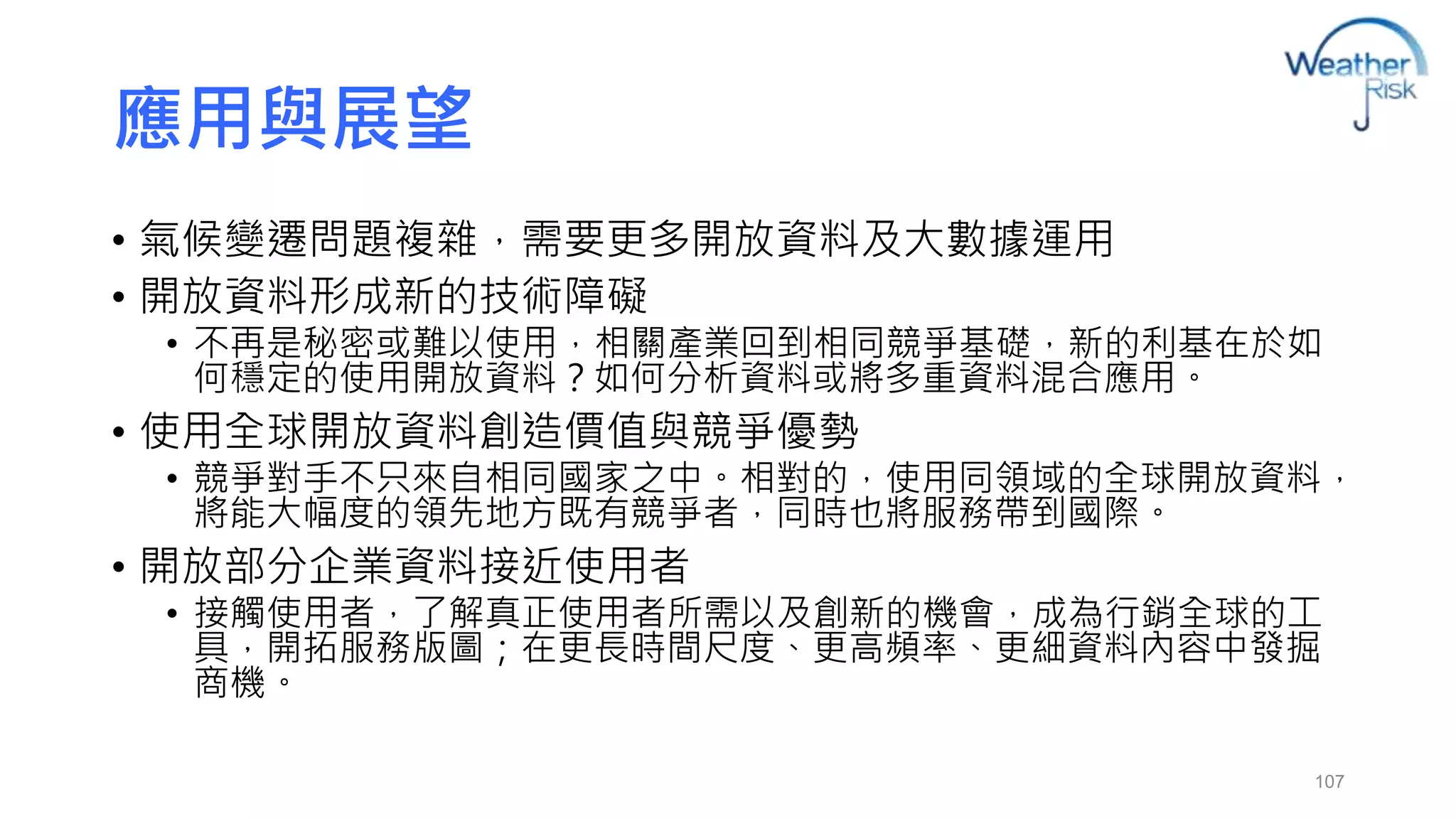 應用與展望 
• 氣候變遷問題複雜，需要更多開放資料及大數據運用 
• 開放資料形成新的技術障礙 
• 不再是秘密或難以使用，相關產業回到相同競爭基礎，新的利基在於如 
何穩定的使用開放資料？如何分析資料或將多重資料混合應用。 
• 使用全球開放資料創造價值與競爭優勢 
• 競爭對手不只來自相同國家之中。相對的，使用同領域的全球開放資料， 
將能大幅度的領先地方既有競爭者，同時也將服務帶到國際。 
• 開放部分企業資料接近使用者 
• 接觸使用者，了解真正使用者所需以及創新的機會，成為行銷全球的工 
具，開拓服務版圖；在更長時間尺度、更高頻率、更細資料內容中發掘 
商機。 
107 
 