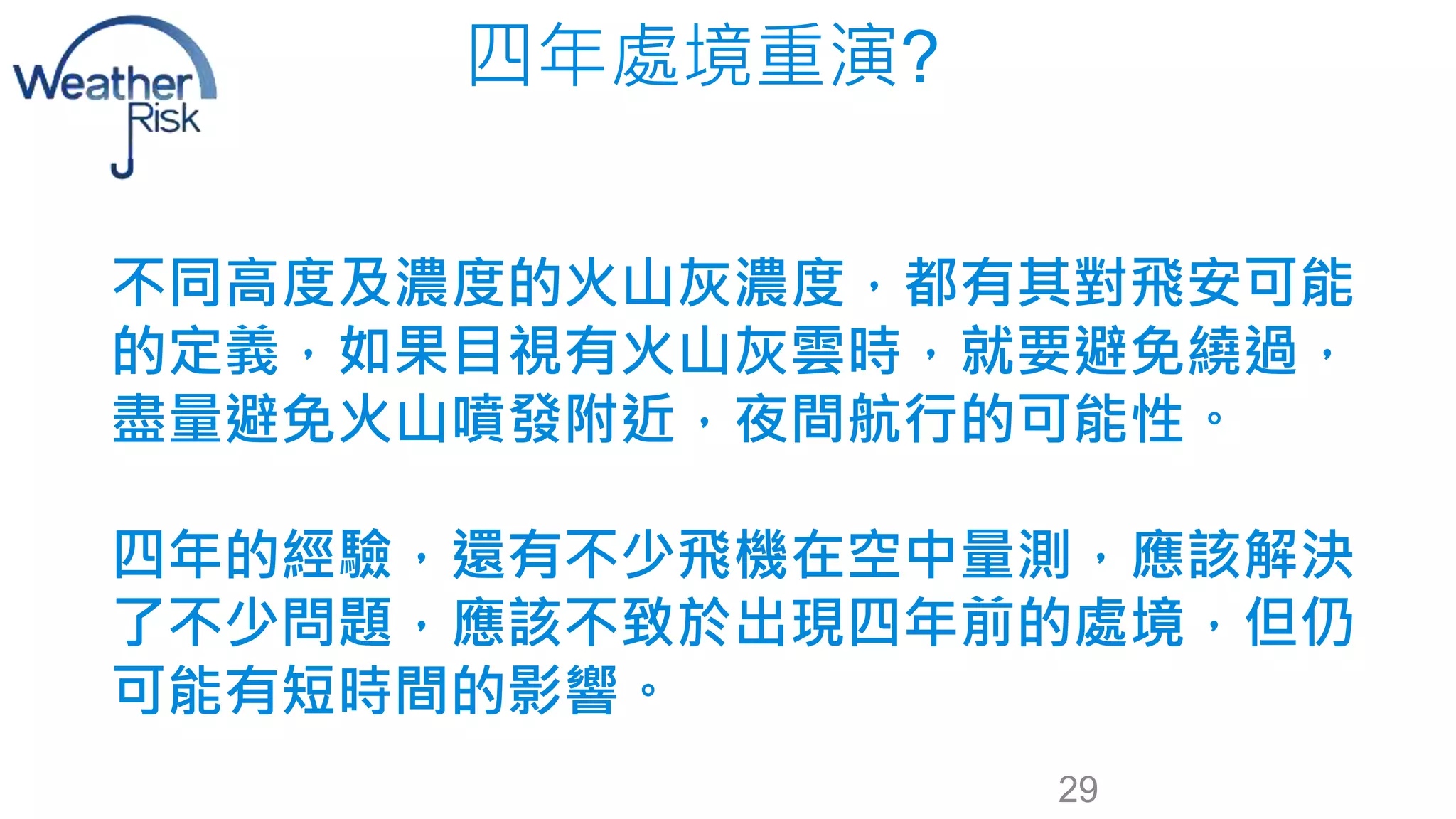 四年處境重演? 
不同高度及濃度的火山灰濃度，都有其對飛安可能 
的定義，如果目視有火山灰雲時，就要避免繞過， 
盡量避免火山噴發附近，夜間航行的可能性。 
四年的經驗，還有不少飛機在空中量測，應該解決 
了不少問題，應該不致於出現四年前的處境，但仍 
可能有短時間的影響。 
29 
 