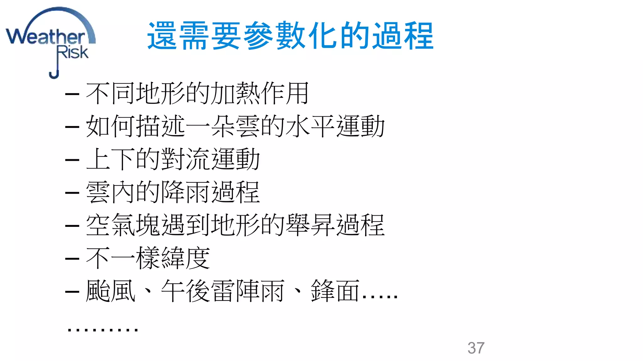 還需要參數化的過程 
– 不同地形的加熱作用 
– 如何描述一朵雲的水平運動 
– 上下的對流運動 
– 雲內的降雨過程 
– 空氣塊遇到地形的舉昇過程 
– 不一樣緯度 
– 颱風、午後雷陣雨、鋒面….. 
……… 
37 
 