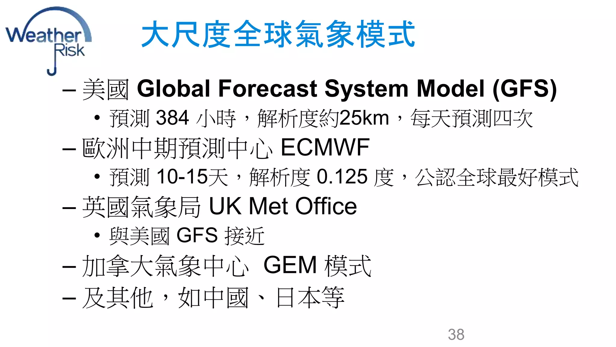 大尺度全球氣象模式 
– 美國Global Forecast System Model (GFS) 
• 預測384 小時，解析度約25km，每天預測四次 
– 歐洲中期預測中心ECMWF 
• 預測10-15天，解析度0.125 度，公認全球最好模式 
– 英國氣象局UK Met Office 
• 與美國GFS 接近 
– 加拿大氣象中心GEM 模式 
– 及其他，如中國、日本等 
38 
 