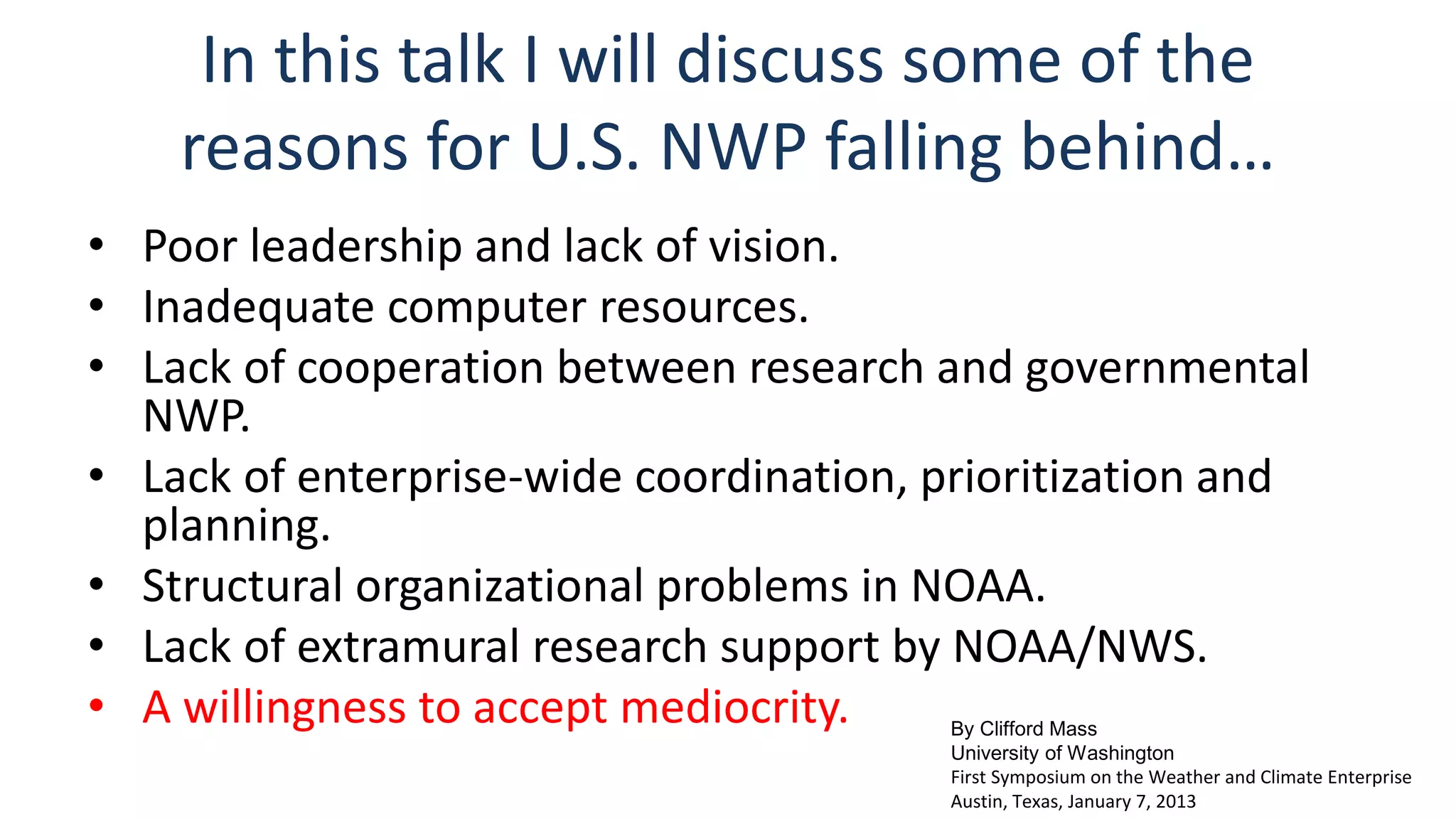 In this talk I will discuss some of the 
reasons for U.S. NWP falling behind… 
• Poor leadership and lack of vision. 
• Inadequate computer resources. 
• Lack of cooperation between research and governmental 
NWP. 
• Lack of enterprise-wide coordination, prioritization and 
planning. 
• Structural organizational problems in NOAA. 
• Lack of extramural research support by NOAA/NWS. 
• A willingness to accept mediocrity. By Clifford Mass 
University of Washington 
First Symposium on the Weather and Climate Enterprise 
Austin, Texas, January 7, 2013 
 