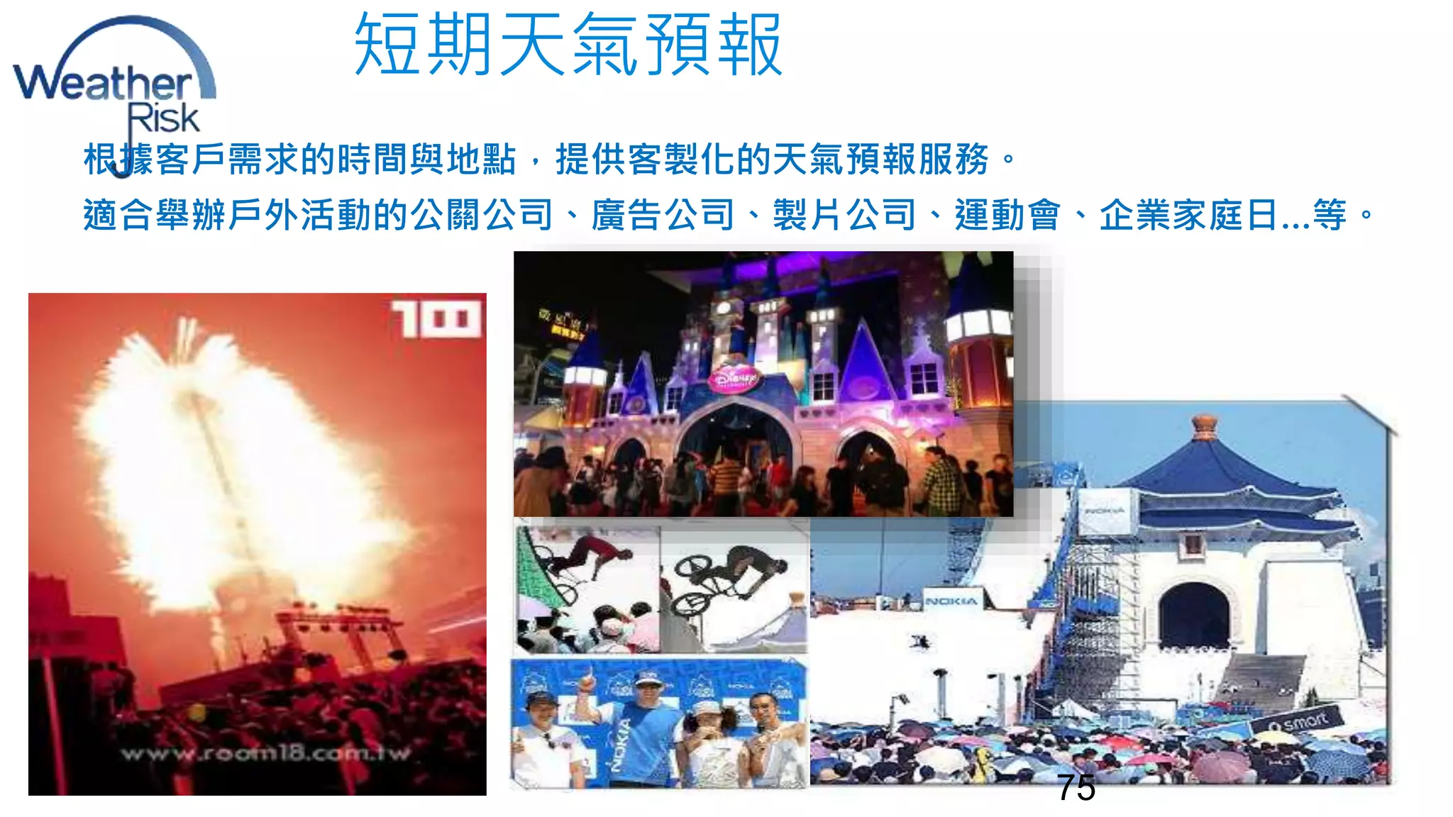 短期天氣預報 
根據客戶需求的時間與地點，提供客製化的天氣預報服務。 
適合舉辦戶外活動的公關公司、廣告公司、製片公司、運動會、企業家庭日…等。 
75 
 