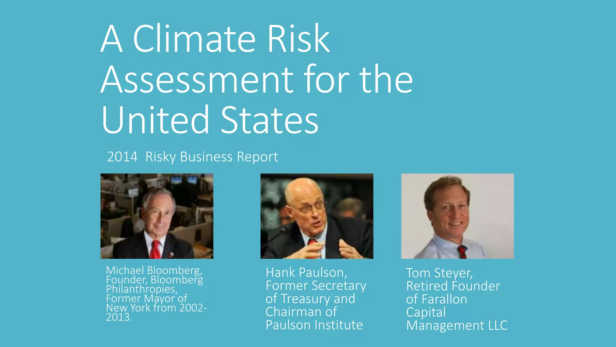 A Climate Risk 
Assessment for the 
United States 
2014 Risky Business Report 
Michael Bloomberg, 
Founder, Bloomberg 
Philanthropies, 
Former Mayor of 
New York from 2002- 
2013. 
Hank Paulson, 
Former Secretary 
of Treasury and 
Chairman of 
Paulson Institute 
Tom Steyer, 
Retired Founder 
of Farallon 
Capital 
Management LLC 
 
