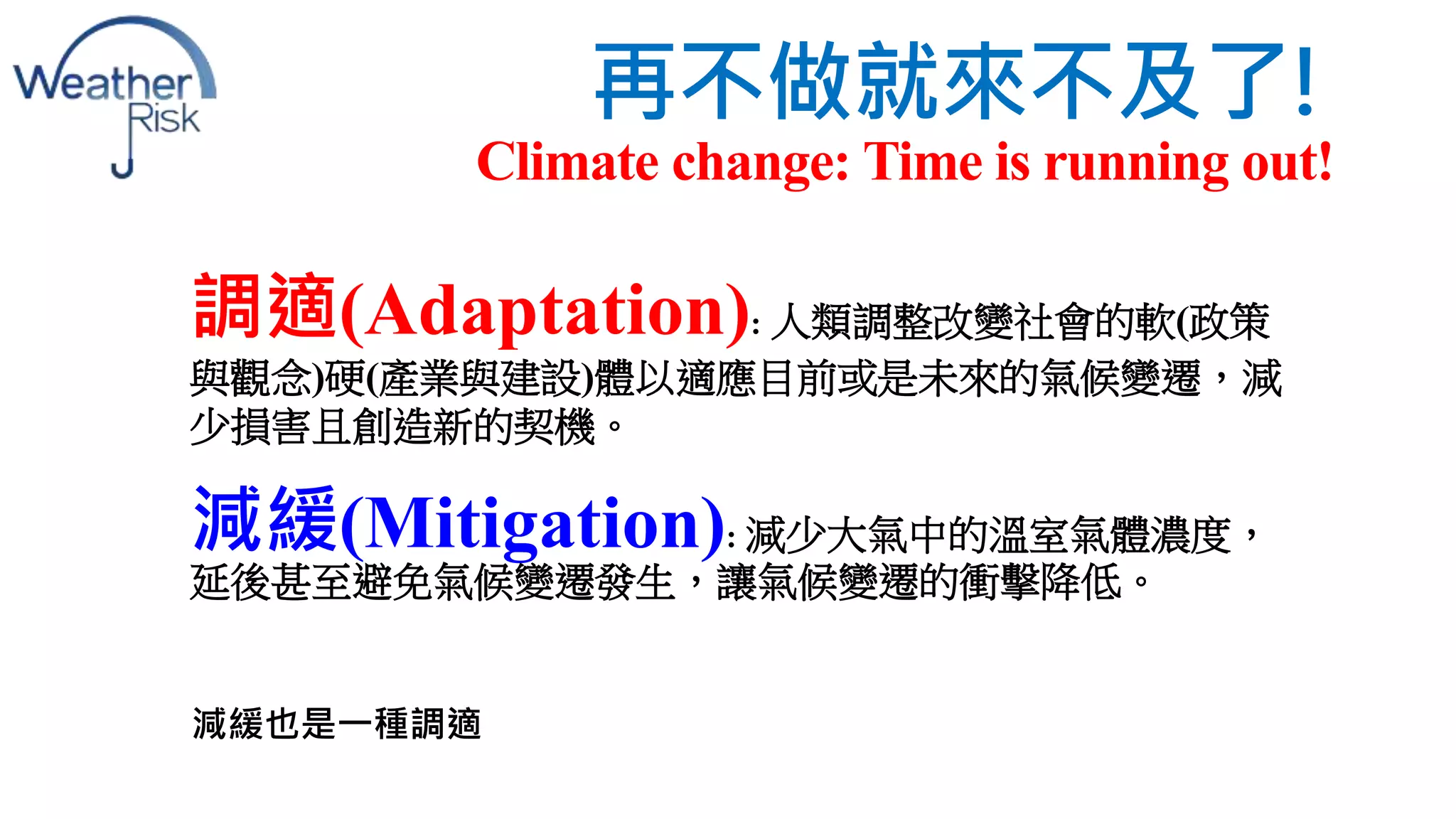 再不做就來不及了! 
Climate change: Time is running out! 
調適(Adaptation): 人類調整改變社會的軟(政策 
與觀念)硬(產業與建設)體以適應目前或是未來的氣候變遷，減 
少損害且創造新的契機。 
減緩(Mitigation): 減少大氣中的溫室氣體濃度， 
延後甚至避免氣候變遷發生，讓氣候變遷的衝擊降低。 
減緩也是一種調適 
 