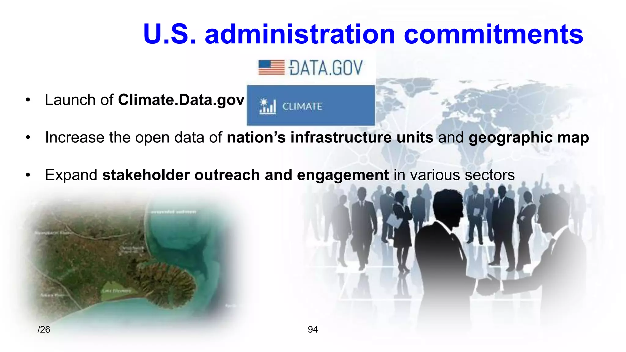 U.S. administration commitments 
• Launch of Climate.Data.gov 
• Increase the open data of nation’s infrastructure units and geographic map 
• Expand stakeholder outreach and engagement in various sectors 
/26 94 
 