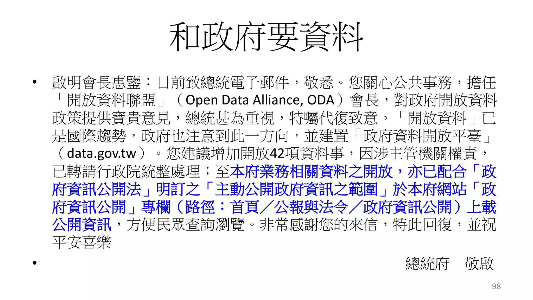 和政府要資料 
• 啟明會長惠鑒：日前致總統電子郵件，敬悉。您關心公共事務，擔任 
「開放資料聯盟」（Open Data Alliance, ODA）會長，對政府開放資料 
政策提供寶貴意見，總統甚為重視，特囑代復致意。「開放資料」已 
是國際趨勢，政府也注意到此一方向，並建置「政府資料開放平臺」 
（data.gov.tw）。您建議增加開放42項資料事，因涉主管機關權責， 
已轉請行政院統整處理；至本府業務相關資料之開放，亦已配合「政 
府資訊公開法」明訂之「主動公開政府資訊之範圍」於本府網站「政 
府資訊公開」專欄（路徑：首頁／公報與法令／政府資訊公開）上載 
公開資訊，方便民眾查詢瀏覽。非常感謝您的來信，特此回復，並祝 
平安喜樂 
• 總統府敬啟 
98 
 