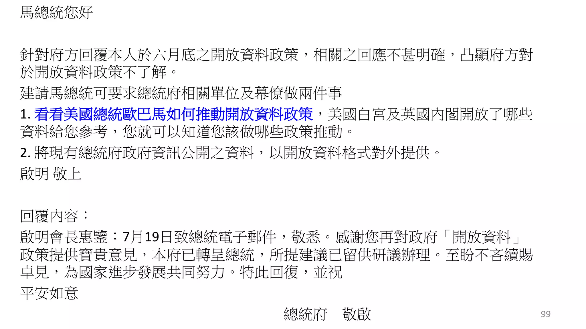 馬總統您好 
針對府方回覆本人於六月底之開放資料政策，相關之回應不甚明確，凸顯府方對 
於開放資料政策不了解。 
建請馬總統可要求總統府相關單位及幕僚做兩件事 
1. 看看美國總統歐巴馬如何推動開放資料政策，美國白宮及英國內閣開放了哪些 
資料給您參考，您就可以知道您該做哪些政策推動。 
2. 將現有總統府政府資訊公開之資料，以開放資料格式對外提供。 
啟明敬上 
回覆內容： 
啟明會長惠鑒：7月19日致總統電子郵件，敬悉。感謝您再對政府「開放資料」 
政策提供寶貴意見，本府已轉呈總統，所提建議已留供研議辦理。至盼不吝續賜 
卓見，為國家進步發展共同努力。特此回復，並祝 
平安如意 
總統府敬啟99 
 