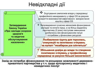 Невідкладні дії
Захід не потребує фінансування та розширює можливості державно-Захід не потребує фінансування та розширює можливості державно-
приватного партнерства у т.ч. щодо аутсорсингу медичних іприватного партнерства у т.ч. щодо аутсорсингу медичних і
немедичних послугнемедичних послуг
ЗатвердженняЗатвердження
Закону УкраїниЗакону України
«Про заклади охорони«Про заклади охорони
здоров'яздоров'я
та медичнета медичне
обслуговуванняобслуговування
населення»населення»
 Згуртування симпатиків влади у середовищі
професійного менеджменту у сфері ОЗ за рахунок
розкриття можливостей ефективного використання
коштів у сфері ОЗ
 Запровадження сучасних механізмів фінансування
закладів та оплати праці, а на більш віддалену
перспективу (2 роки) поступове зменшення
дисбалансу між фінансуванням галузі
і потребами у фінансових ресурсах
 Збільшення довіри до влади та створенняЗбільшення довіри до влади та створення
позитивних очікувань у професійномупозитивних очікувань у професійному
середовищісередовищі за рахунок більшої визначеностіза рахунок більшої визначеності
Позбавлення ґрунту для торохкань,Позбавлення ґрунту для торохкань,
спекуляцій та негативних очікуваньспекуляцій та негативних очікувань
на кшталт “незабаром усе скінчиться”на кшталт “незабаром усе скінчиться”
 