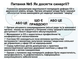 Питання №5Питання №5 Як досягти синергії?Як досягти синергії?
Головним винуватцем неуспішності попередніх реформ ОЗ єГоловним винуватцем неуспішності попередніх реформ ОЗ є
державний рівень влади. Органи місцевої влади були змушенідержавний рівень влади. Органи місцевої влади були змушені
абсолютно точно виконувати усі недолугі вказівки “зверху”абсолютно точно виконувати усі недолугі вказівки “зверху”
АБО ЦЕАБО ЦЕ
АБО ЦЕАБО ЦЕЩО ЄЩО Є
ПРАВДОЮ?ПРАВДОЮ?
 Органи місцевого самоврядування (міські ради та їх виконавчі
органи) нікому не підзвітні у питаннях стану здоров'я населення
доступності і якості медичного обслуговування
 Менеджмент в ОЗ є недостатньо професійним та
конформістські налаштованим
 Система ОЗ знаходиться поза впливом суспільства
інструменти і механізми залучення громад і медичних спільнот
до управління у сфері ОЗ не відпрацьовані
 Серед публічних діячів домінуючою є практика
неконструктивної критики державної політики у сфері ОЗ
виключно з метою самореклами
 Одною з головних вад попередніх реформ була недостатність,
непрофесійність та рефлективність інформаційно-
комунікаційного забезпечення
 