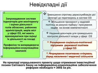 Невідкладні дії
На прикладі опрацьованого проекту щодо отримання інвестиційноїНа прикладі опрацьованого проекту щодо отримання інвестиційної
позики Світового банку на інформаційно-комунікаційне забезпеченняпозики Світового банку на інформаційно-комунікаційне забезпечення
реформи необхідно ≈ 300реформи необхідно ≈ 300$ на рік.$ на рік.
Запровадження системиЗапровадження системи
індикаторів для моніторингуіндикаторів для моніторингу
і оцінки діяльностіі оцінки діяльності
голів обласних, районнихголів обласних, районних
адміністрацій, мерів містадміністрацій, мерів міст
у сфері ОЗ, які маютьу сфері ОЗ, які мають
враховуватися при оцінцівраховуватися при оцінці
їх діяльності на посадіїх діяльності на посаді
******
Професіна та випереджаючаПрофесіна та випереджаюча
Інформаційно-комунікаційнаІнформаційно-комунікаційна
кампаніякампанія
 Зменшення спротиву держслужбовців цієї
категорії до перетворень в системі ОЗ
 Надання орієнтирів для громадського
контролю діяльності влади у сфері ОЗ
 Розширення соціально-політичноїРозширення соціально-політичної
підтримки державної політикипідтримки державної політики
у сфері ОЗу сфері ОЗ
 Збільшення прозорості у кадровій
політиці за рахунок підбору і просування
кадрів на основі компетентності
 Формування позитивних очікуваньФормування позитивних очікувань
серед населення і медичної спільнотисеред населення і медичної спільноти
 