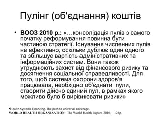 Пулінг (об'єднання) коштів
• ВООЗ 2010 р.:ВООЗ 2010 р.: «…консолідація пулів з самого
початку реформування повинна бути
частиною стратегії. Існування численних пулів
не ефективно, оскільки дублює один одного
та збільшує вартість адміністративних та
інформаційних систем. Вони також
утруднюють захист від фінансового ризику та
досягнення соціальної справедливості. Для
того, щоб система охорони здоров’я
працювала, необхідно об’єднати пули,
створити дійсно єдиний пул, в рамках якого
можливо було б вирівнювати ризики»
•Health Systems Financing. The path to universal coverage.
WORLD HEALTH ORGANIZATION: The World Health Report, 2010. – 128p.
 