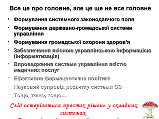 Все це про головне, але це ще не все головнеВсе це про головне, але це ще не все головне
• Формування системного законодавчого поляФормування системного законодавчого поля
• Формування державно-громадської системиФормування державно-громадської системи
управлінняуправління
• Формування громадської охорони здоров’яФормування громадської охорони здоров’я
• Забезпечення якісною управлінською інформацієюЗабезпечення якісною управлінською інформацією
(інформатизація)(інформатизація)
• Впровадження системи управління якістюВпровадження системи управління якістю
медичних послугмедичних послуг
• Ефективна фармацевтична політикаЕфективна фармацевтична політика
• Науковий супровід розвитку системи ОЗНауковий супровід розвитку системи ОЗ
• Тощо, тощо, тощо…Тощо, тощо, тощо…
Слід остерігатися простих рішень у складних
системах
 