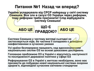Питання №1Питання №1 Назад чи вперед?Назад чи вперед?
Система Семашка у чистому вигляді сьогодні не
застосовується ніде, бо частина її складових є доведено
неефективними в сучасних умовах
Усі країни безперервно працюють над вдосконаленням
національних систем ОЗ на основі доказових досліджень
Головною проблемою ОЗ в Україні є відсутність наступності
та послідовності державної політики у сфері ОЗ
Реформування ОЗ в Україні є життєво необхідним, воно має
призвести до побудови нової національної системи охорони
здоров’я, відповідної сучасним світовим стандартам
АБО ЦЕАБО ЦЕ АБО ЦЕАБО ЦЕ
Україна успадкувала від СРСР найкращу у світі системуУкраїна успадкувала від СРСР найкращу у світі систему
Семашка. Все зло в галузі ОЗСемашка. Все зло в галузі ОЗ України через реформи,України через реформи,
тому реформи треба припинити! Слід відбудуватитому реформи треба припинити! Слід відбудувати
систему Семашка!систему Семашка!
ЩО ЄЩО Є
ПРАВДОЮ?ПРАВДОЮ?
 