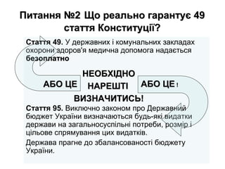 Питання №2Питання №2 Що реально гарантує 49Що реально гарантує 49
стаття Конституції?стаття Конституції?
Стаття 49. У державних і комунальних закладах
охорони здоров'я медична допомога надається
безоплатнобезоплатно
Стаття 95. Виключно законом про Державний
бюджет України визначаються будь-які видатки
держави на загальносуспільні потреби, розмір і
цільове спрямування цих видатків.
Держава прагне до збалансованості бюджету
України.
АБО ЦЕАБО ЦЕ АБО ЦЕАБО ЦЕ !!
НЕОБХІДНОНЕОБХІДНО
НАРЕШТІНАРЕШТІ
ВИЗНАЧИТИСЬ!ВИЗНАЧИТИСЬ!
 