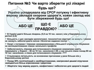 Питання №3Питання №3 Чи варто зберегти усі лікарніЧи варто зберегти усі лікарні
будь що?будь що?
Україна успадкувала від СРСР потужну і ефективну
мережу закладів охорони здоров’я, кожен заклад має
бути збережений будь що!
 В Україні удвічі більше лікарень (5,0 на 10 тис. насел.) ніж у Європейському
регіоні (2,6)
 Більшість з цих закладів малопотужні, технологічно відсталі, не можуть і ніколи
не зможуть забезпечувати якісне і безпечне надання послуг
 Хворі з гострими і тяжкими захворюваннями у більшості отримують лікування
на неспеціалізованих ліжках загального профілю
 Забезпеченість ліжками для інтенсивного лікування неможливо навіть
порахувати: у Європі – 46 на 10 тис. населення з 65, у нас всього ліжок понад 80 на
10 тис. населення, а ліжок для інтенсивного лікування -???
 Стаціонарна летальність за основними причинами у рази більша ніж у
Європейському регіоні
 Понад 30% госпіталізацій є необґрунтованими, неагресивні дешеві втручанняПонад 30% госпіталізацій є необґрунтованими, неагресивні дешеві втручання
заміщаються більш агресивними і дорогимизаміщаються більш агресивними і дорогими
 Зберігати таку мережу дорого, неефективно і небезпечно для здоров’я людейЗберігати таку мережу дорого, неефективно і небезпечно для здоров’я людей
АБО ЦЕАБО ЦЕ АБО ЦЕАБО ЦЕЩО ЄЩО Є
ПРАВДОЮ?ПРАВДОЮ?
 