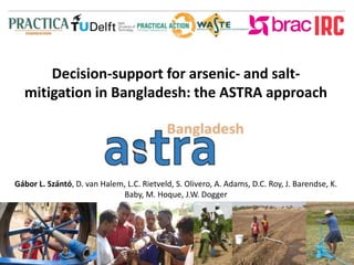 Decision-support for arsenic- and salt-mitigation 
in Bangladesh: the ASTRA approach 
Gábor L. Szántó, D. van Halem, L.C. Rietveld, S. Olivero, A. Adams, D.C. Roy, J. Barendse, K. 
Baby, M. Hoque, J.W. Dogger 
 