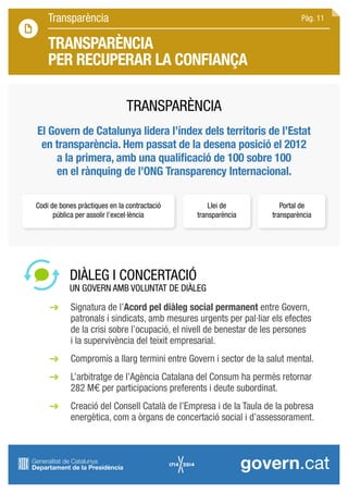 Transparència
TRANSPARÈNCIA
PER RECUPERAR LA CONFIANÇA
DIÀLEG I CONCERTACIÓ
UN GOVERN AMB VOLUNTAT DE DIÀLEG
	 Signatura de l’Acord pel diàleg social permanent entre Govern, 		
	 patronals i sindicats, amb mesures urgents per pal·liar els efectes
	 de la crisi sobre l’ocupació, el nivell de benestar de les persones
	 i la supervivència del teixit empresarial.
	 Compromís a llarg termini entre Govern i sector de la salut mental.
	 L’arbitratge de l’Agència Catalana del Consum ha permès retornar
	 282 M€ per participacions preferents i deute subordinat.
	 Creació del Consell Català de l’Empresa i de la Taula de la pobresa 		
	 energètica, com a òrgans de concertació social i d’assessorament.
El Govern de Catalunya lidera l’índex dels territoris de l’Estat
en transparència. Hem passat de la desena posició el 2012
a la primera, amb una qualificació de 100 sobre 100
en el rànquing de l’ONG Transparency Internacional.
Codi de bones pràctiques en la contractació
pública per assolir l’excel·lència
Llei de
transparència
Portal de
transparència
TRANSPARÈNCIA
Pàg. 11
 
