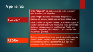 O que gritar? 
Gritar “socorro”faz as pessoas ao redor recuarem pois fica claro que há perigo. 
Gritar “fogo”desperta o interesse das pessoas, fazendo-as sair das casas para ver onde está o fogo. 
Gritar o nome de alguém, “Paulo”, é a melhor opção, o bandido achará isso muito incomum e ficará com medo de haver mais pessoas no local (quem é Paulo, um homem, um policial, um cão feroz?). As chances dele desistir são grandes. 
REGRA 
Se tiver o pressentimento de que alguém vai te abordar “nunca” feche o espaço. Muitas pessoas que foram assaltadas relatam que perceberam que algo iria acontecer e não fizeram a prevenção. 
A pé na rua  