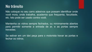 Nãocoloquenoseucarroadesivosquepossamidentificarondevocêmora,ondetrabalha,academiaquefrequenta,faculdade, etc.Istopodeserusadocontravocê; 
Mantenhaosvidrossemprefechados,ouminimamenteabertosparapermitirsomenteaentradadear,easportassempretravadas; 
Seestiveremumtáxipeçaparaomotoristatravarasportasefecharosvidros; 
No trânsito  
