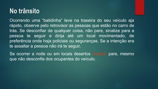 Ocorrendouma“batidinha”levenatraseiradoseuveículoajarápido,observepeloretrovisoraspessoasqueestãonocarrodetrás.Sedesconfiardequalquercoisa,nãopare,sinalizeparaapessoateseguiredirijaatéumlocalmovimentado,depreferênciaondehajapoliciaisouseguranças.Seaintençãoerateassaltarapessoanãoiráteseguir. 
Seocorreranoiteouemlocaisdesertos“nunca”pare,mesmoquenãodesconfiedosocupantesdoveículo. 
No trânsito  