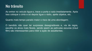 Aoentrarnoveículoligue-o,traveaportaesaíaimediatamente.Apósissocoloqueocintoesódepoisligueorádio,ajeiteobjetos,etc. 
Quantomaistempoparadomaiororiscodeumaabordagem; 
Obandidonãoquertersurpresasdesagradáveise,viaderegra, escolheosalvosmaisfáceis,sendoassimaspelículasescuras(insulfilm)sãointeressantesparainibiraaçãodeassaltantes; 
No trânsito  