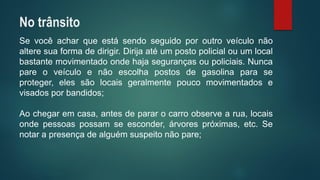 Sevocêacharqueestásendoseguidoporoutroveículonãoalteresuaformadedirigir.Dirijaatéumpostopolicialouumlocalbastantemovimentadoondehajasegurançasoupoliciais.Nuncapareoveículoenãoescolhapostosdegasolinaparaseproteger,elessãolocaisgeralmentepoucomovimentadosevisadosporbandidos; 
Aochegaremcasa,antesdepararocarroobservearua,locaisondepessoaspossamseesconder,árvorespróximas,etc.Senotarapresençadealguémsuspeitonãopare; 
No trânsito  