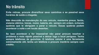 Eviterotinas,procurediversificarseuscaminhosesepossívelseushoráriosdesaídaechegada; 
Nãodescuidedamanutençãodoseuveículo,mantenhapneus,faróis, sistemaelétrico,travas,motor,bateria,etc.sempreemordem,evitandoquebrasqueteobriguemapararoveículo.Essasquebraspodemaconteceranoiteeemlocaisdesertos; 
Seissoacontecereforimpossívelnãopararprocureresolveroproblemaomaisrápidopossíveledeixarlogoolocalperigoso.Tenhasempretelefonesdeguinchos.Otelefonecelularéumaferramentaextremamenteútil,tenhaumtelefoneeprocuremantê-losemprecomcrédito. 
No trânsito  