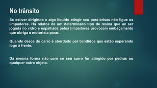 Seestiverdirigindoealgolíquidoatingirseupara-brisasnãoligueoslimpadores.Hárelatosdeumdeterminadotipoderesinaqueaoserjogadanovidroeespalhadapeloslimpadoresprovocamembaçamentoqueobrigaomotoristaparar. 
Quandodescedocarroéabordadoporbandidosqueestãoesperandologoàfrente. 
Damesmaformanãopareseseucarroforatingidoporpedrasouqualqueroutroobjeto. 
No trânsito  