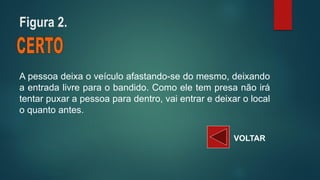 Apessoadeixaoveículoafastando-sedomesmo,deixandoaentradalivreparaobandido.Comoeletempresanãoirátentarpuxarapessoaparadentro,vaientraredeixarolocaloquantoantes. 
VOLTAR 
Figura 2.  