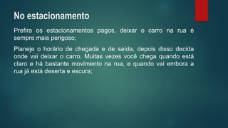 Prefiraosestacionamentospagos,deixarocarronaruaésempremaisperigoso; 
Planejeohoráriodechegadaedesaída,depoisdissodecidaondevaideixarocarro.Muitasvezesvocêchegaquandoestáclaroehábastantemovimentonarua,equandovaiemboraaruajáestádesertaeescura; 
No estacionamento  