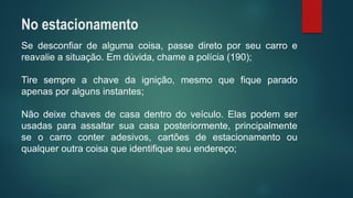 Sedesconfiardealgumacoisa,passediretoporseucarroereavalieasituação.Emdúvida,chameapolícia(190); 
Tiresempreachavedaignição,mesmoquefiqueparadoapenasporalgunsinstantes; 
Nãodeixechavesdecasadentrodoveículo.Elaspodemserusadasparaassaltarsuacasaposteriormente,principalmenteseocarroconteradesivos,cartõesdeestacionamentoouqualqueroutracoisaqueidentifiqueseuendereço; 
No estacionamento  