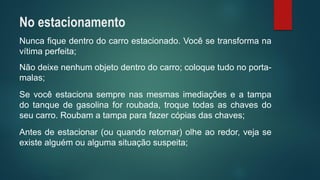 Nuncafiquedentrodocarroestacionado.Vocêsetransformanavítimaperfeita; 
Nãodeixenenhumobjetodentrodocarro;coloquetudonoporta- malas; 
Sevocêestacionasemprenasmesmasimediaçõeseatampadotanquedegasolinaforroubada,troquetodasaschavesdoseucarro.Roubamatampaparafazercópiasdaschaves; 
Antesdeestacionar(ouquandoretornar)olheaoredor,vejaseexistealguémoualgumasituaçãosuspeita; 
No estacionamento  